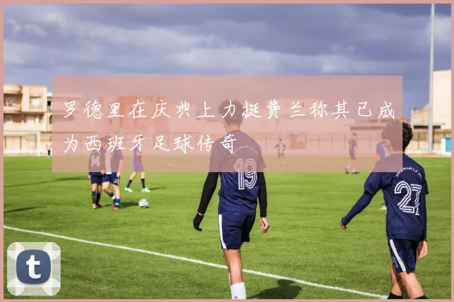 罗德里在庆典上力挺费兰称其已成为西班牙足球传奇