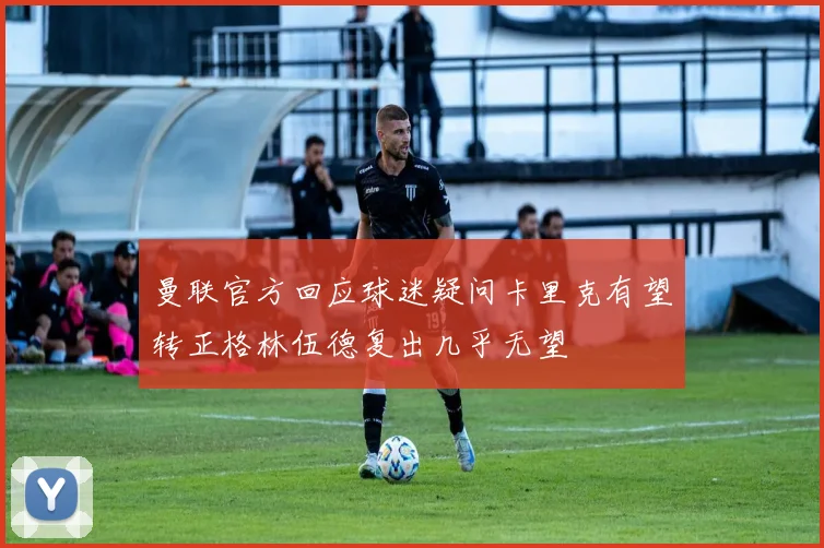 曼联官方回应球迷疑问卡里克有望转正格林伍德复出几乎无望
