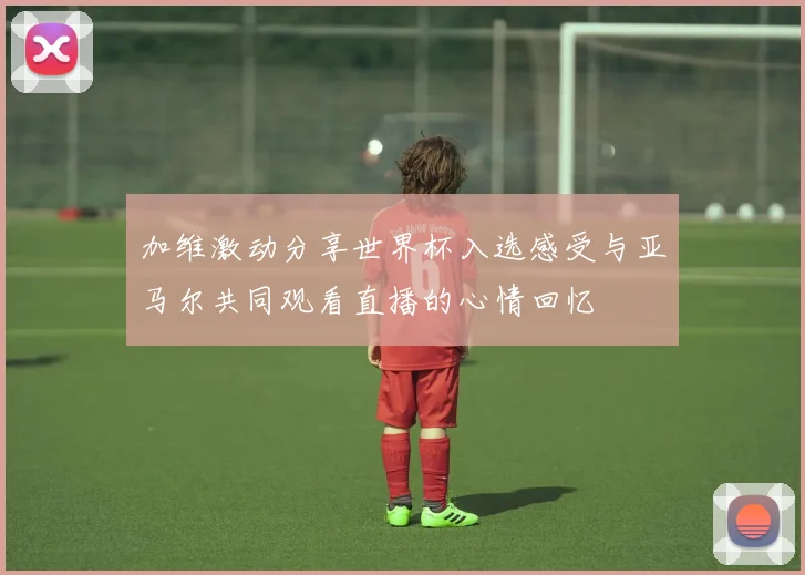 加维激动分享世界杯入选感受与亚马尔共同观看直播的心情回忆