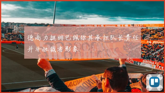 德尚力挺姆巴佩称其承担队长责任并非独裁者形象