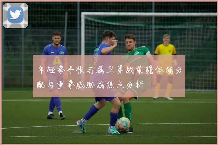 年轻拳手张志磊卫冕战前瞻体能分配与重拳威胁成焦点分析