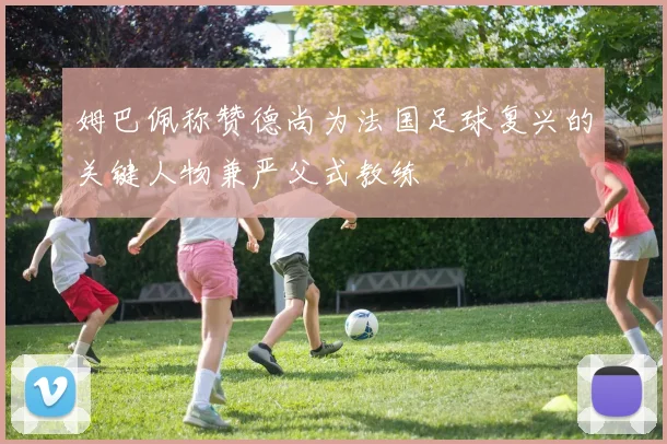 姆巴佩称赞德尚为法国足球复兴的关键人物兼严父式教练