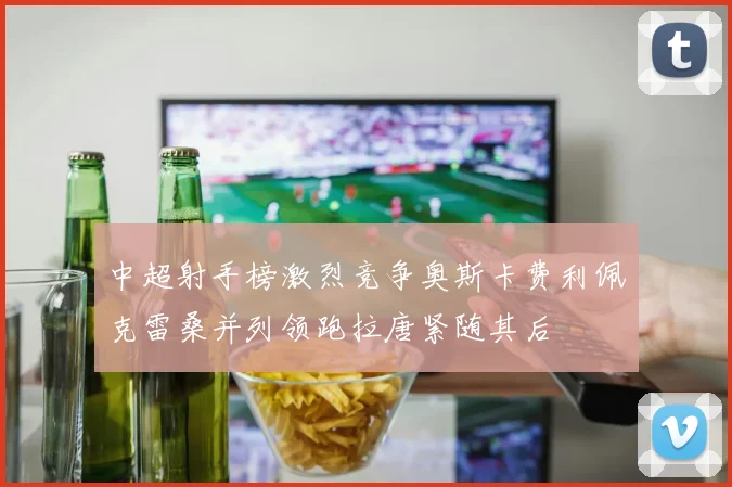 中超射手榜激烈竞争奥斯卡费利佩克雷桑并列领跑拉唐紧随其后