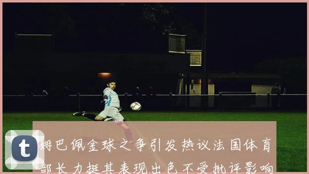 姆巴佩金球之争引发热议法国体育部长力挺其表现出色不受批评影响