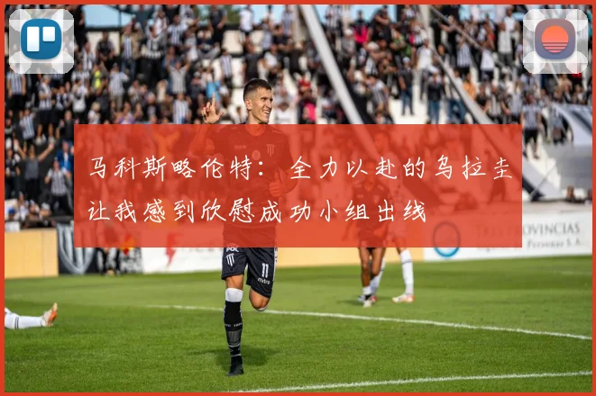 马科斯略伦特：全力以赴的乌拉圭让我感到欣慰成功小组出线
