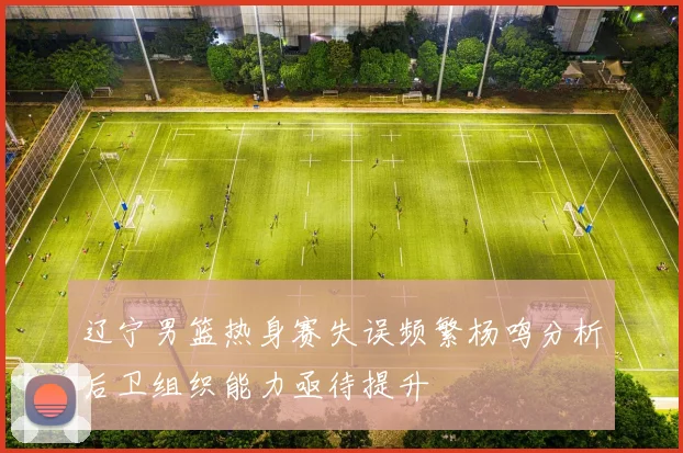 辽宁男篮热身赛失误频繁杨鸣分析后卫组织能力亟待提升