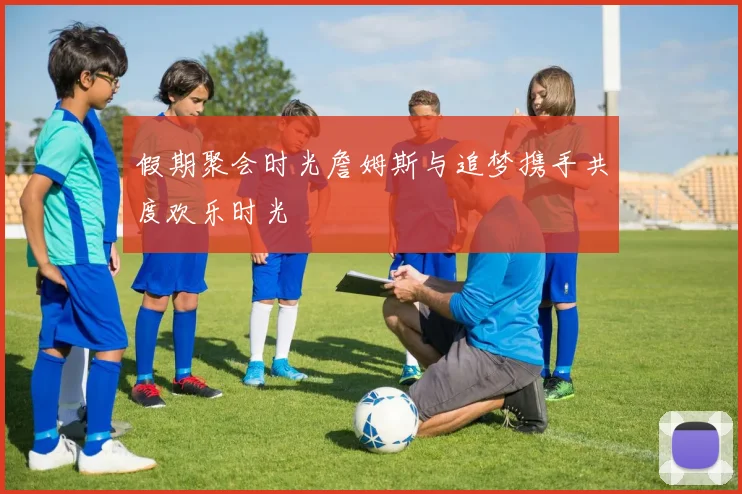 假期聚会时光詹姆斯与追梦携手共度欢乐时光