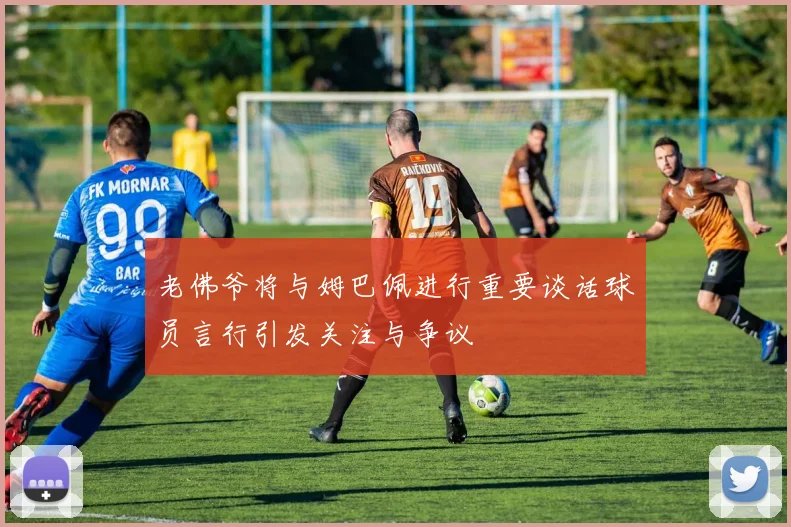 老佛爷将与姆巴佩进行重要谈话球员言行引发关注与争议