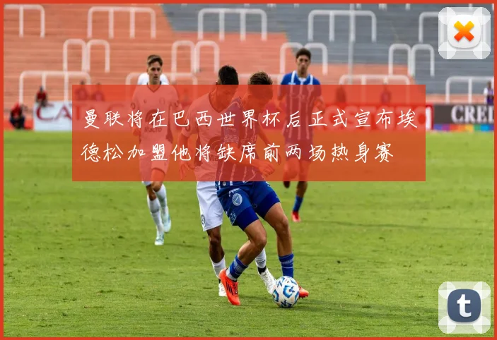 曼联将在巴西世界杯后正式宣布埃德松加盟他将缺席前两场热身赛