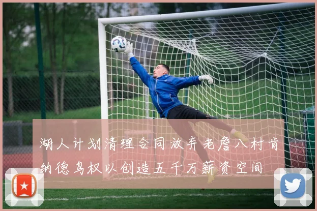 湖人计划清理合同放弃老詹八村肯纳德鸟权以创造五千万薪资空间