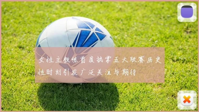 女性主教练首度执掌五大联赛历史性时刻引发广泛关注与期待