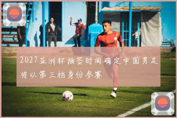 2027亚洲杯抽签时间确定中国男足将以第三档身份参赛