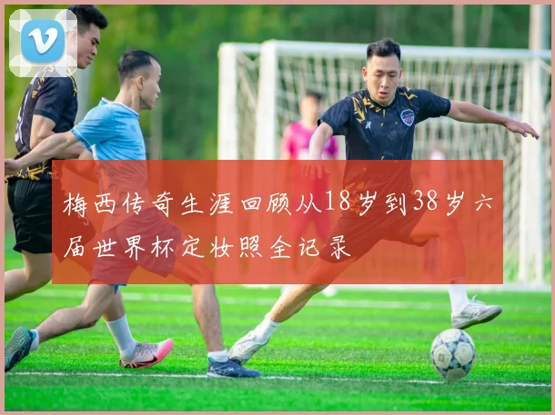 梅西传奇生涯回顾从18岁到38岁六届世界杯定妆照全记录