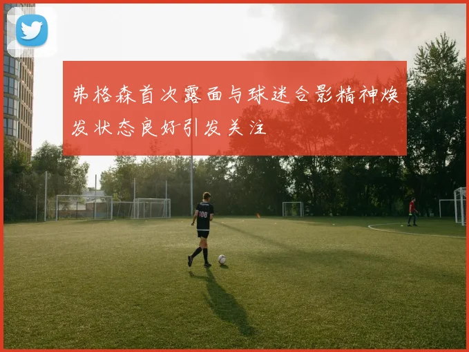 弗格森首次露面与球迷合影精神焕发状态良好引发关注