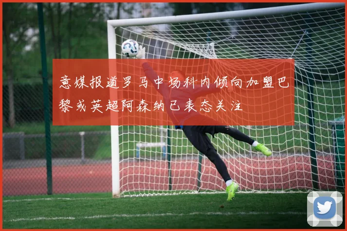 意媒报道罗马中场科内倾向加盟巴黎或英超阿森纳已表态关注