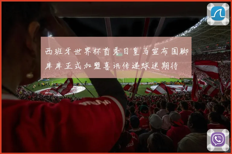 西班牙世界杯首秀日皇马宣布国脚库库正式加盟喜讯传递球迷期待