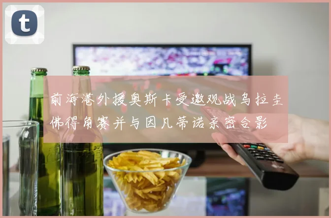 前海港外援奥斯卡受邀观战乌拉圭佛得角赛并与因凡蒂诺亲密合影