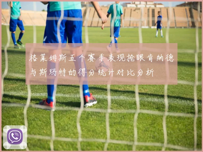 格莱姆斯五个赛季表现抢眼肯纳德与斯玛特的得分统计对比分析