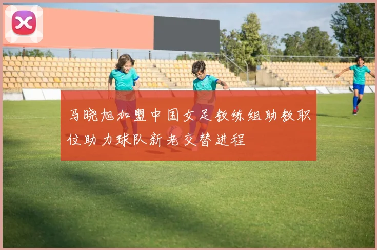 马晓旭加盟中国女足教练组助教职位助力球队新老交替进程