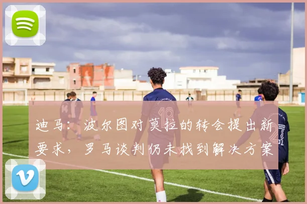 迪马：波尔图对莫拉的转会提出新要求，罗马谈判仍未找到解决方案