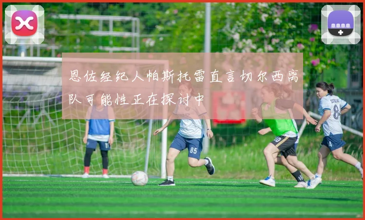 恩佐经纪人帕斯托雷直言切尔西离队可能性正在探讨中