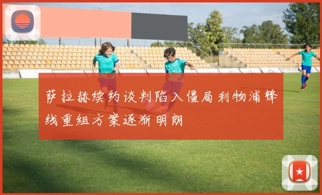 萨拉赫续约谈判陷入僵局利物浦锋线重组方案逐渐明朗
