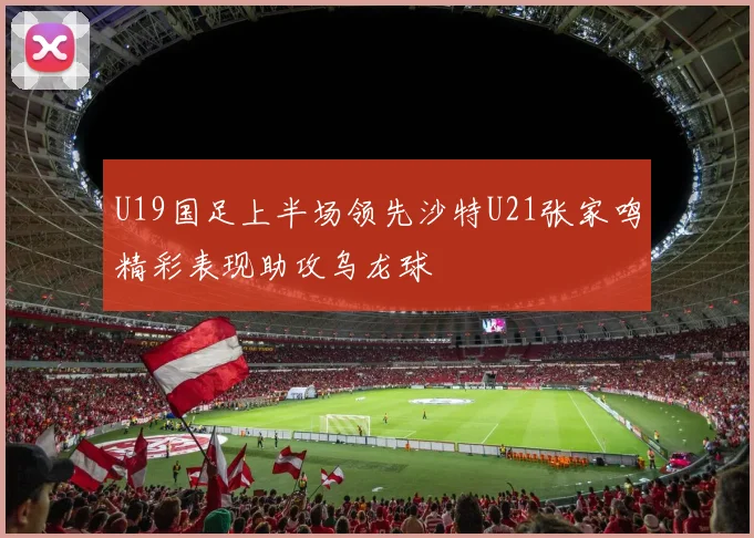 U19国足上半场领先沙特U21张家鸣精彩表现助攻乌龙球