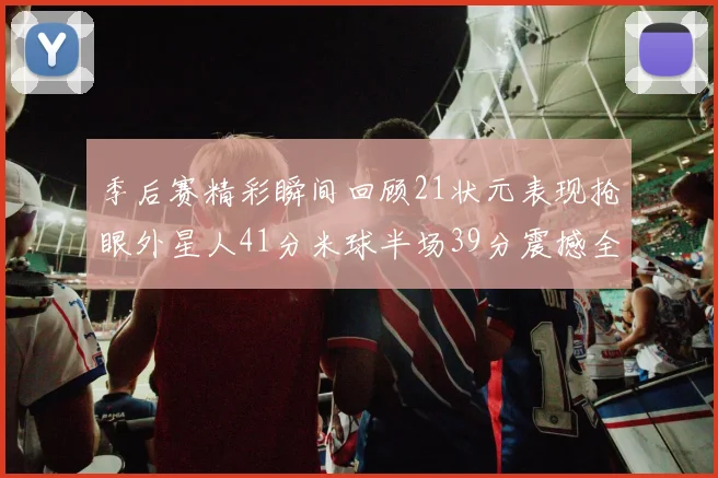 季后赛精彩瞬间回顾21状元表现抢眼外星人41分米球半场39分震撼全场