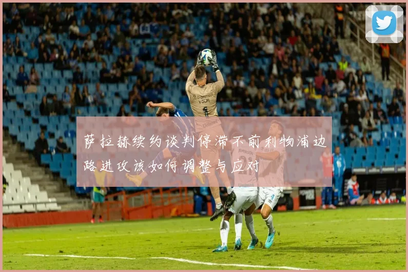 萨拉赫续约谈判停滞不前利物浦边路进攻该如何调整与应对