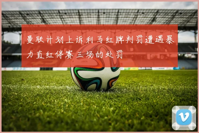 曼联计划上诉利马红牌判罚遭遇暴力直红停赛三场的处罚