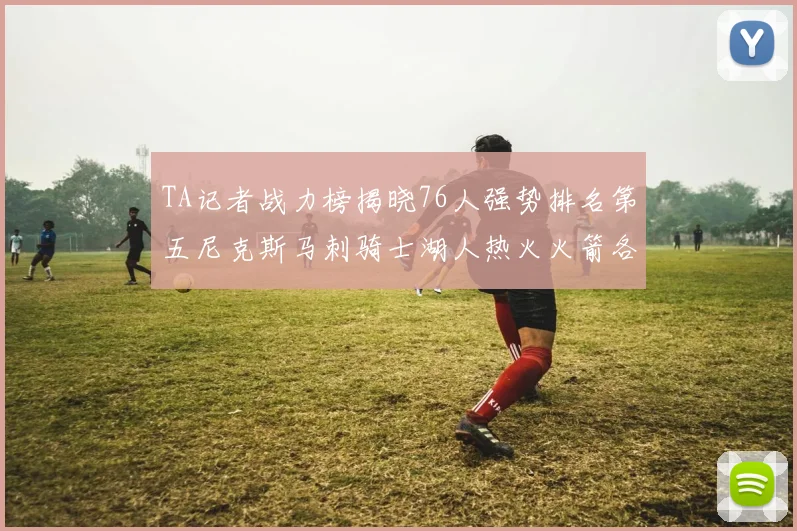 TA记者战力榜揭晓76人强势排名第五尼克斯马刺骑士湖人热火火箭各自位置分析