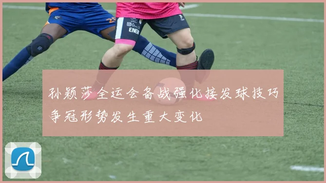 孙颖莎全运会备战强化接发球技巧争冠形势发生重大变化