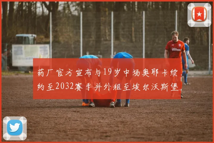 药厂官方宣布与19岁中场奥耶卡续约至2032赛季并外租至埃尔沃斯堡