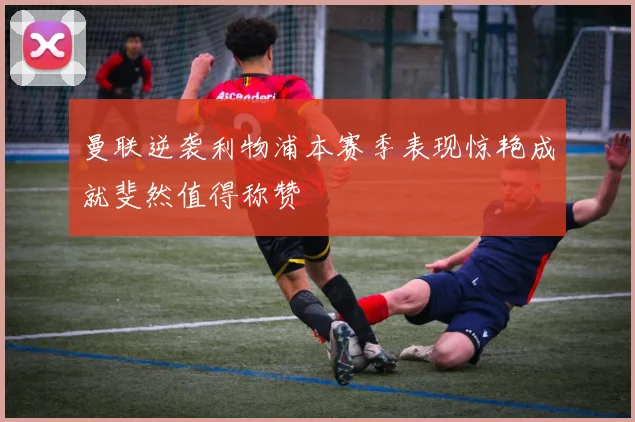 曼联逆袭利物浦本赛季表现惊艳成就斐然值得称赞