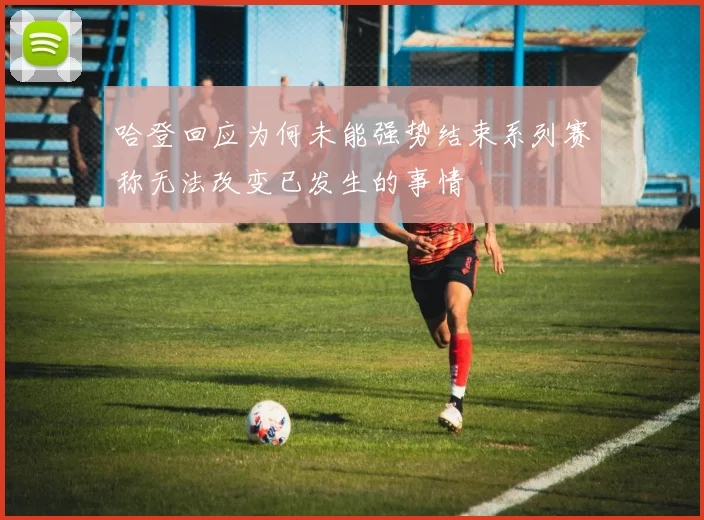哈登回应为何未能强势结束系列赛称无法改变已发生的事情