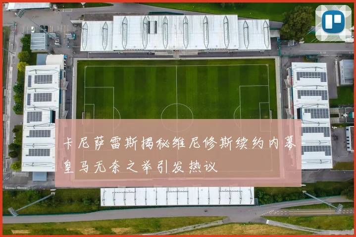 卡尼萨雷斯揭秘维尼修斯续约内幕皇马无奈之举引发热议