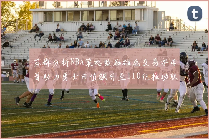 苏群分析NBA策略鼓励雄鹿交易字母哥助力勇士市值飙升至110亿推动联盟整体升值