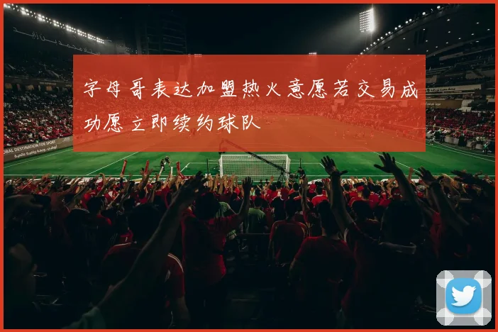 字母哥表达加盟热火意愿若交易成功愿立即续约球队