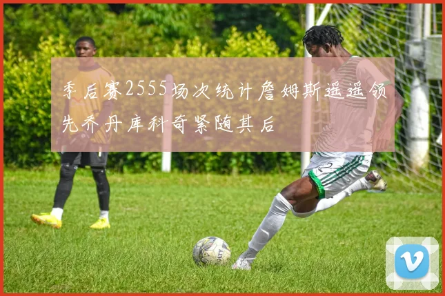 季后赛2555场次统计詹姆斯遥遥领先乔丹库科奇紧随其后