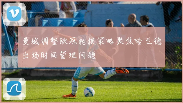 曼城调整欧冠轮换策略聚焦哈兰德出场时间管理问题