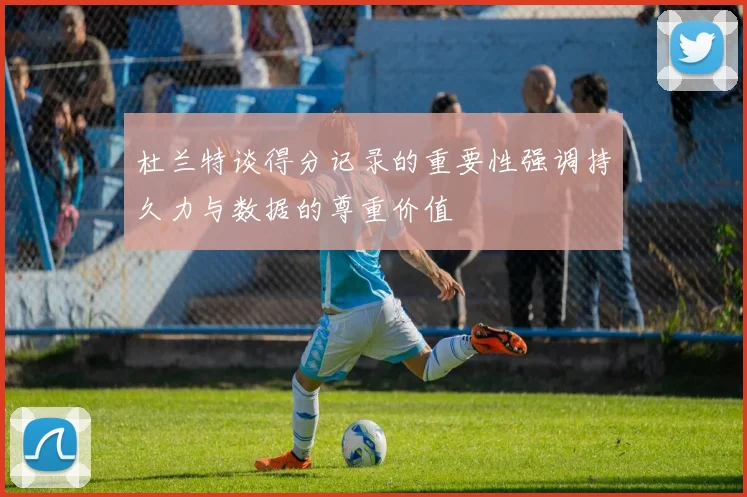 杜兰特谈得分记录的重要性强调持久力与数据的尊重价值