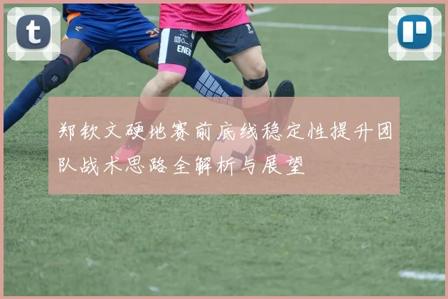 郑钦文硬地赛前底线稳定性提升团队战术思路全解析与展望