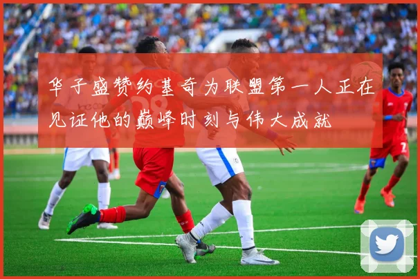 华子盛赞约基奇为联盟第一人正在见证他的巅峰时刻与伟大成就