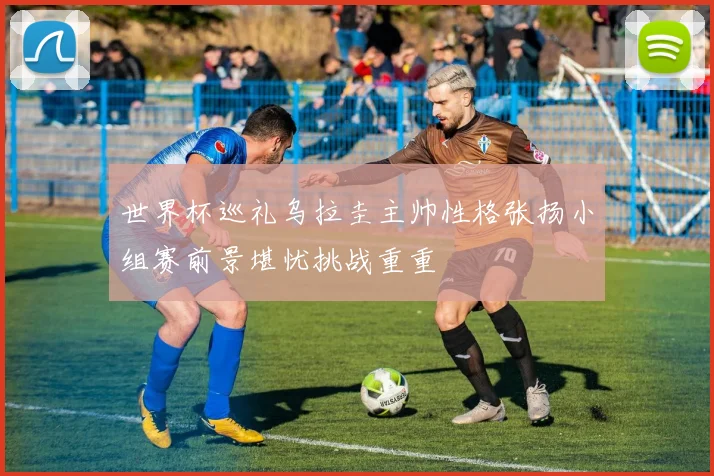 世界杯巡礼乌拉圭主帅性格张扬小组赛前景堪忧挑战重重