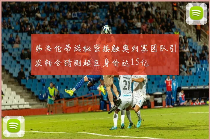 弗洛伦蒂诺秘密接触奥利塞团队引发转会猜测超巨身价达15亿