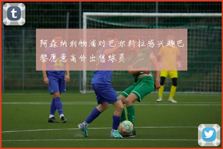 阿森纳利物浦对巴尔科拉感兴趣巴黎愿意高价出售球员